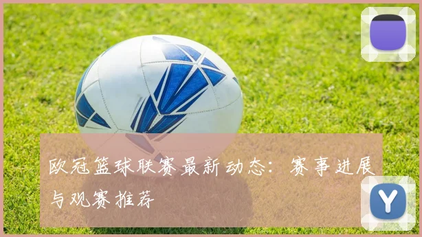 欧冠篮球联赛最新动态：赛事进展与观赛推荐
