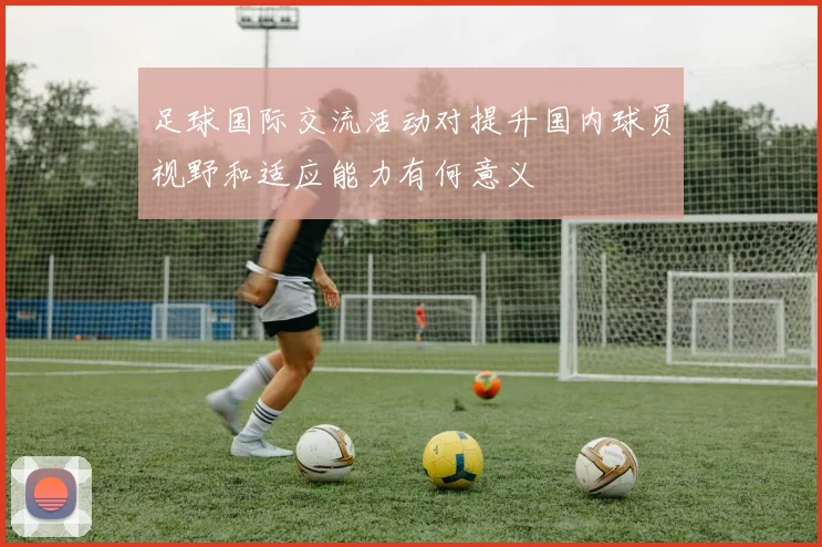足球国际交流活动对提升国内球员视野和适应能力有何意义