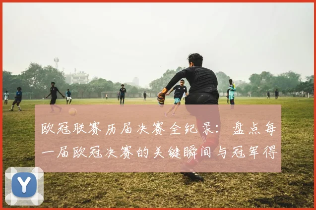 欧冠联赛历届决赛全纪录：盘点每一届欧冠决赛的关键瞬间与冠军得主