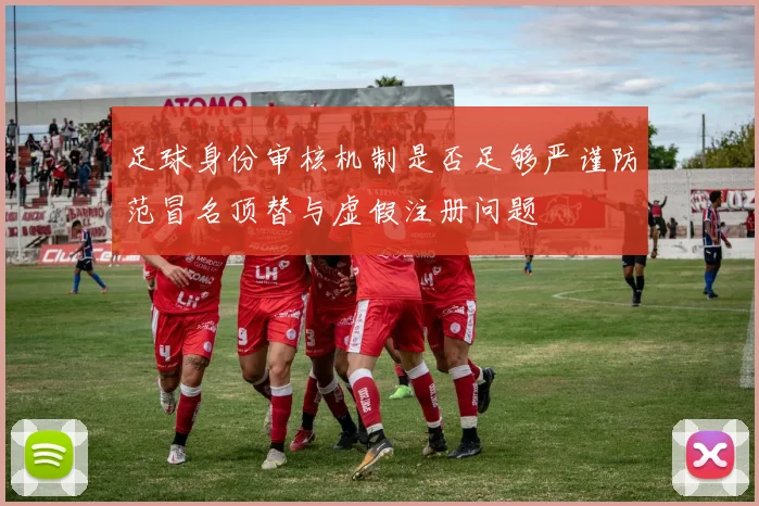 足球身份审核机制是否足够严谨防范冒名顶替与虚假注册问题