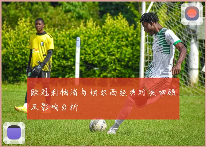 欧冠利物浦与切尔西经典对决回顾及影响分析