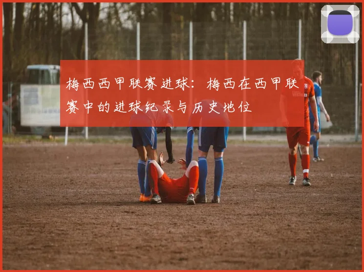 梅西西甲联赛进球：梅西在西甲联赛中的进球纪录与历史地位
